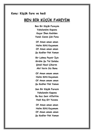 Konu: Küçük fare ve kedi

        BEN BĠR KÜÇÜK FAREYĠM
                Ben Bir Küçük Fareyim
                 Yakalandım Kapana
                 Kaçar Ġken Kediden
                Yandı Canım Çok Fena

                 Of Aman aman aman
                 Halim Kötü Kaçamam
                 Of Aman aman aman
                ġu Kediler Pek Yaman

                Bir Lokma Peynir Ġçin
                Girdim ġu Tel Dolaba
                 ġimdi Nasıl Çıkarım
                 Akıl Verin Siz Bana

                Of Aman amam aman
                 Halim Kötü Kaçamam
                Of Aman amam aman
                ġu Kediler Pek Yaman

                Sen Bir Küçük Faresin
                  Yakalandın Kapana
                Bu Kez Seni Affettim
                 Hadi KoĢ Git Yuvana

                 Of Aman aman aman
                 Halim Kötü Kaçamam
                Of Aman amam aman
                ġu Kediler Pek Yaman
 