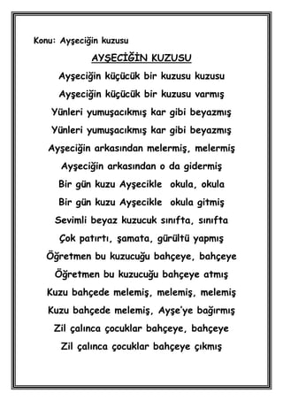 Konu: AyĢeciğin kuzusu

             AYġECĠĞĠN KUZUSU
     AyĢeciğin küçücük bir kuzusu kuzusu
     AyĢeciğin küçücük bir kuzusu varmıĢ
    Yünleri yumuĢacıkmıĢ kar gibi beyazmıĢ
    Yünleri yumuĢacıkmıĢ kar gibi beyazmıĢ
   AyĢeciğin arkasından melermiĢ, melermiĢ
      AyĢeciğin arkasından o da gidermiĢ
     Bir gün kuzu AyĢecikle okula, okula
     Bir gün kuzu AyĢecikle okula gitmiĢ
    Sevimli beyaz kuzucuk sınıfta, sınıfta
     Çok patırtı, Ģamata, gürültü yapmıĢ
  Öğretmen bu kuzucuğu bahçeye, bahçeye
    Öğretmen bu kuzucuğu bahçeye atmıĢ
   Kuzu bahçede melemiĢ, melemiĢ, melemiĢ
   Kuzu bahçede melemiĢ, AyĢe’ye bağırmıĢ
    Zil çalınca çocuklar bahçeye, bahçeye
      Zil çalınca çocuklar bahçeye çıkmıĢ
 