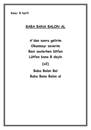 Konu: B harfi



          BABA BANA BALON AL



                A'dan sonra gelirim
                 Okunmayı severim
            Beni seslerken lütfen
                Lütfen bana B deyin

                       (x2)

                  Baba Balon Bal
                Baba Bana Balon al
 