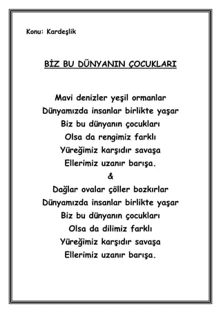 Konu: KardeĢlik



     BĠZ BU DÜNYANIN ÇOCUKLARI



        Mavi denizler yeĢil ormanlar
    Dünyamızda insanlar birlikte yaĢar
          Biz bu dünyanın çocukları
           Olsa da rengimiz farklı
          Yüreğimiz karĢıdır savaĢa
           Ellerimiz uzanır barıĢa.
                      &
       Dağlar ovalar çöller bozkırlar
    Dünyamızda insanlar birlikte yaĢar
          Biz bu dünyanın çocukları
            Olsa da dilimiz farklı
          Yüreğimiz karĢıdır savaĢa
           Ellerimiz uzanır barıĢa.
 