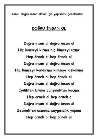 Konu: Doğru insan olmak için yapılması gerekenler



              DOĞRU ĠNSAN OL



        Doğru insan ol doğru insan ol
    Hiç kimseyi kırma hiç kimseyi üzme
          Hep örnek ol hep örnek ol
        Doğru insan ol doğru insan ol
  Hiç kimseyi kandırma kimseyi kıskanma
          Hep örnek ol hep örnek ol
        Doğru insan ol doğru insan ol
     Ġyilikten bıkma çalıĢmaktan kaçma
          Hep örnek ol hep örnek ol
        Doğru insan ol doğru insan ol
   Sevmekten usanma saygısızlık yapma
          Hep örnek ol hep örnek ol
 