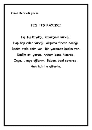 Konu: Kedi eti yerse



              FIġ FIġ KAYIKÇI


       FıĢ fıĢ kayıkçı, kayıkçının küreği,
 Hop hop eder yüreği, akĢama fincan böreği.
Benim evde etim var. Bir yaramaz kedim var.
    Kedim eti yerse, Annem bana kızarsa,
  Inga... ınga ağlarım. Babam beni severse,
              Hah hah ha gülerim.
 