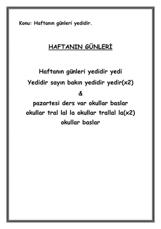 Konu: Haftanın günleri yedidir.



            HAFTANIN GÜNLERĠ



        Haftanın günleri yedidir yedi
   Yedidir sayın bakın yedidir yedir(x2)
                         &
     pazartesi ders var okullar baslar
  okullar tral lal la okullar trallal la(x2)
                 okullar baslar
 