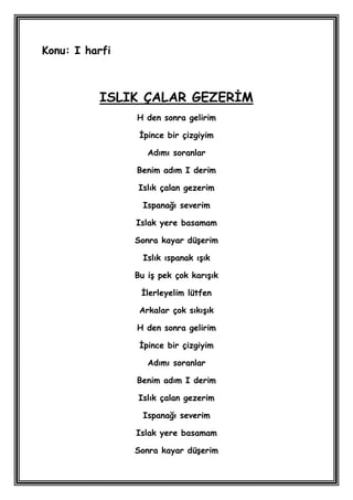 Konu: I harfi



          ISLIK ÇALAR GEZERĠM
                H den sonra gelirim

                 Ġpince bir çizgiyim

                   Adımı soranlar

                Benim adım I derim

                Islık çalan gezerim

                  Ispanağı severim

                Islak yere basamam

                Sonra kayar düĢerim

                  Islık ıspanak ıĢık

                Bu iĢ pek çok karıĢık

                 Ġlerleyelim lütfen

                 Arkalar çok sıkıĢık

                H den sonra gelirim

                 Ġpince bir çizgiyim

                   Adımı soranlar

                Benim adım I derim

                Islık çalan gezerim

                  Ispanağı severim

                Islak yere basamam

                Sonra kayar düĢerim
 