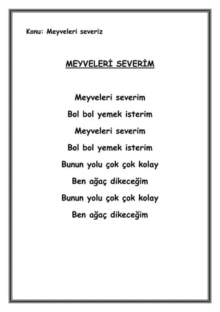 Konu: Meyveleri severiz



           MEYVELERĠ SEVERĠM



              Meyveleri severim

            Bol bol yemek isterim

              Meyveleri severim

            Bol bol yemek isterim

          Bunun yolu çok çok kolay

             Ben ağaç dikeceğim

          Bunun yolu çok çok kolay

             Ben ağaç dikeceğim
 