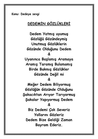Konu: Dedeye sevgi


          DEDEMĠN GÖZLÜKLERĠ

           Dedem YatmıĢ uyumuĢ
           Gözlüğü GözündeymiĢ
            UnutmuĢ Gözlüklerin
         Gözünde Olduğunu Dedem
                       &
        Uyanınca BaĢlamıĢ Aramaya
        AramıĢ TaramıĢ BulamamıĢ
          Birde BakmıĢ Gözlükler
             Gözünde Değil mi
                       &
         Meğer Dedem BiliyormuĢ
        Gözlüğün Gözünde Olduğunu
       ġakacıktan Arıyor TarıyormuĢ
        ġakalar YapıyormuĢ Dedem
                       &
          Biz Dedemi Çok Severiz
              Yollarını Gözleriz
        Dedem Bize Geldiği Zaman
               Bayram Ederiz.
 