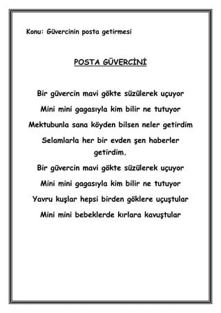 Konu: Güvercinin posta getirmesi



              POSTA GÜVERCĠNĠ



   Bir güvercin mavi gökte süzülerek uçuyor

    Mini mini gagasıyla kim bilir ne tutuyor

Mektubunla sana köyden bilsen neler getirdim

    Selamlarla her bir evden Ģen haberler
                    getirdim.

   Bir güvercin mavi gökte süzülerek uçuyor

    Mini mini gagasıyla kim bilir ne tutuyor

 Yavru kuĢlar hepsi birden göklere uçuĢtular

    Mini mini bebeklerde kırlara kavuĢtular
 