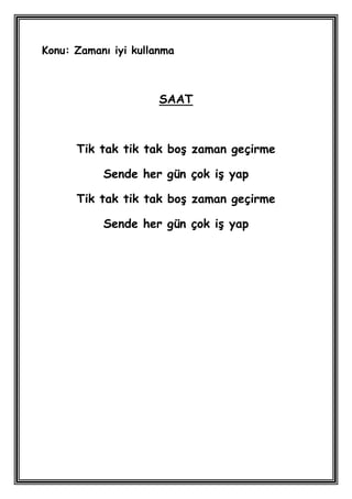 Konu: Zamanı iyi kullanma



                      SAAT



      Tik tak tik tak boĢ zaman geçirme

           Sende her gün çok iĢ yap

      Tik tak tik tak boĢ zaman geçirme

           Sende her gün çok iĢ yap
 
