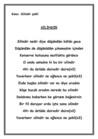 Konu: Silindir Ģekli



                       SĠLĠNDĠR



    Silindir nedir diye düĢündüm bütün gece

  DüĢündüm de düĢünüdüm çıkamadım içinden

      Konserve kutusunu mutfakta görünce

        O anda anladım ki bu bir silindir

        Altı da üstüde dairedir daire(x2)

   Yuvarlanır silindir ne eğlence ne Ģekil(x2)

     Evde baĢka silindir var mı diye aradım

     KöĢe bucak aradım nerede bu silindir

   Dolabıma bakarken be görsem beğenirsin

     Bir fil duruyor orda iĢte sana silindir

        Altı da üstüde dairedir daire(x2)

   Yuvarlanır silindir ne eğlence ne Ģekil(x2)
 