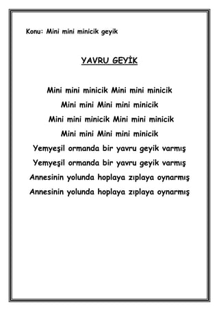 Konu: Mini mini minicik geyik



                 YAVRU GEYĠK


      Mini mini minicik Mini mini minicik
           Mini mini Mini mini minicik
       Mini mini minicik Mini mini minicik
           Mini mini Mini mini minicik
  YemyeĢil ormanda bir yavru geyik varmıĢ
  YemyeĢil ormanda bir yavru geyik varmıĢ
 Annesinin yolunda hoplaya zıplaya oynarmıĢ
 Annesinin yolunda hoplaya zıplaya oynarmıĢ
 