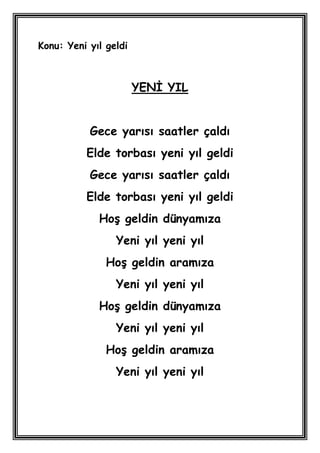 Konu: Yeni yıl geldi



                       YENĠ YIL


           Gece yarısı saatler çaldı
          Elde torbası yeni yıl geldi
           Gece yarısı saatler çaldı
          Elde torbası yeni yıl geldi
             HoĢ geldin dünyamıza
                 Yeni yıl yeni yıl
               HoĢ geldin aramıza
                 Yeni yıl yeni yıl
             HoĢ geldin dünyamıza
                 Yeni yıl yeni yıl
               HoĢ geldin aramıza
                 Yeni yıl yeni yıl
 