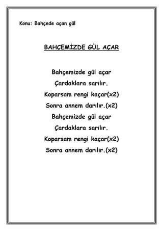 Konu: Bahçede açan gül



         BAHÇEMĠZDE GÜL AÇAR



            Bahçemizde gül açar
             Çardaklara sarılır.
         Koparsam rengi kaçar(x2)
          Sonra annem darılır.(x2)
            Bahçemizde gül açar
             Çardaklara sarılır.
         Koparsam rengi kaçar(x2)
          Sonra annem darılır.(x2)
 
