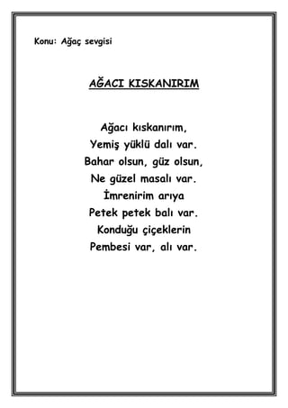 Konu: Ağaç sevgisi



            AĞACI KISKANIRIM



               Ağacı kıskanırım,
            YemiĢ yüklü dalı var.
           Bahar olsun, güz olsun,
             Ne güzel masalı var.
                Ġmrenirim arıya
            Petek petek balı var.
              Konduğu çiçeklerin
            Pembesi var, alı var.
 