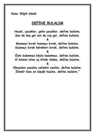 Konu: Bilgili olmak


               DEFĠNE BULALIM

  Haydi, çocuklar, gelin çocuklar, define bulalım.
  Sen de koĢ gel sen de coĢ gel, define bulalım.
                         &
   Gezmeyi bırak tozmayı bırak, define bulalım.
  Kazmayı bırak kürekleri bırak, define bulalım.
                         &
  Öyle bulunmaz böyle bulunmaz, define bulalım.
  Al kalemi eline aç kitabı önüne, define bulalım.
                         &
 Okuyalım yazalım cehaleti ezelim, define bulalım.
  Ġlimdir bize en büyük hazine, define bulalım.”
 