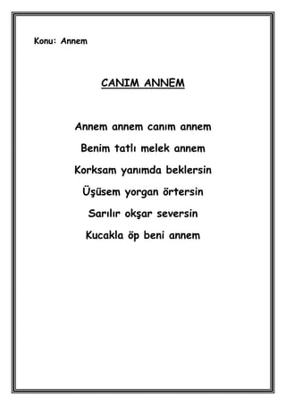 Konu: Annem



                CANIM ANNEM



        Annem annem canım annem

         Benim tatlı melek annem

        Korksam yanımda beklersin

          ÜĢüsem yorgan örtersin

              Sarılır okĢar seversin

          Kucakla öp beni annem
 
