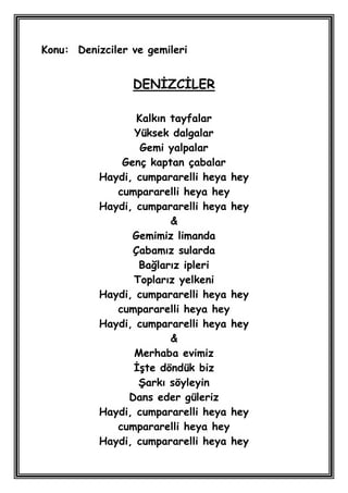 Konu: Denizciler ve gemileri


                 DENĠZCĠLER

                  Kalkın tayfalar
                 Yüksek dalgalar
                   Gemi yalpalar
               Genç kaptan çabalar
           Haydi, cumpararelli heya hey
              cumpararelli heya hey
           Haydi, cumpararelli heya hey
                         &
                 Gemimiz limanda
                 Çabamız sularda
                  Bağlarız ipleri
                 Toplarız yelkeni
           Haydi, cumpararelli heya hey
              cumpararelli heya hey
           Haydi, cumpararelli heya hey
                         &
                 Merhaba evimiz
                 ĠĢte döndük biz
                  ġarkı söyleyin
                Dans eder güleriz
           Haydi, cumpararelli heya hey
              cumpararelli heya hey
           Haydi, cumpararelli heya hey
 