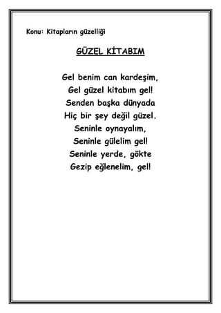 Konu: Kitapların güzelliği


                GÜZEL KĠTABIM


           Gel benim can kardeĢim,
             Gel güzel kitabım gel!
             Senden baĢka dünyada
            Hiç bir Ģey değil güzel.
               Seninle oynayalım,
               Seninle gülelim gel!
              Seninle yerde, gökte
              Gezip eğlenelim, gel!
 