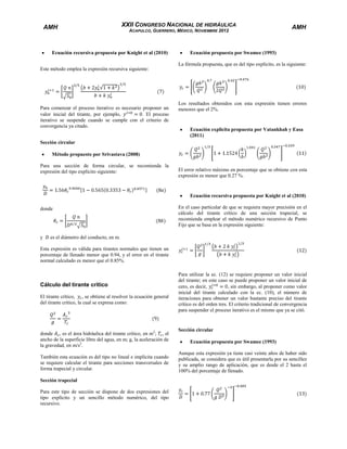 AMH

XXII CONGRESO NACIONAL DE HIDRÁULICA
ACAPULCO, GUERRERO, MÉXICO, NOVIEMBRE 2012

Ecuación recursiva propuesta por Knight et al (2010)

AMH

Ecuación propuesta por Swamee (1993)
La fórmula propuesta, que es del tipo explícito, es la siguiente:

Este método emplea la expresión recursiva siguiente:

Para comenzar el proceso iterativo es necesario proponer un
valor inicial del tirante, por ejemplo,
. El proceso
iterativo se suspende cuando se cumple con el criterio de
convergencia ya citado.

Los resultados obtenidos con esta expresión tienen errores
menores que el 2%.

Ecuación explicita propuesta por Vatankhah y Easa
(2011)

Sección circular
Método propuesto por Srivastava (2008)
Para una sección de forma circular, se recomienda la
expresión del tipo explícito siguiente:

El error relativo máximo en porcentaje que se obtiene con esta
expresión es menor que 0.27 %.

Ecuación recursiva propuesta por Knight et al (2010)
donde

y

En el caso particular de que se requiera mayor precisión en el
cálculo del tirante crítico de una sección trapecial, se
recomienda emplear el método numérico recursivo de Punto
Fijo que se basa en la expresión siguiente:

es el diámetro del conducto, en m.

Esta expresión es válida para tirantes normales que tienen un
porcentaje de llenado menor que 0.94, y el error en el tirante
normal calculado es menor que el 0.85%.

Cálculo del tirante crítico
El tirante crítico, , se obtiene al resolver la ecuación general
del tirante crítico, la cual se expresa como:

donde , es el área hidráulica del tirante crítico, en m2; , el
ancho de la superficie libre del agua, en m; g, la aceleración de
la gravedad, en m/s2.
También esta ecuación es del tipo no lineal e implícita cuando
se requiere calcular el tirante para secciones transversales de
forma trapecial y circular.
Sección trapecial
Para este tipo de sección se dispone de dos expresiones del
tipo explícito y un sencillo método numérico, del tipo
recursivo.

Para utilizar la ec. (12) se requiere proponer un valor inicial
del tirante; en este caso se puede proponer un valor inicial de
cero, es decir,
, sin embargo, al proponer como valor
inicial del tirante calculado con la ec. (10), el número de
iteraciones para obtener un valor bastante preciso del tirante
crítico es del orden tres. El criterio tradicional de convergencia
para suspender el proceso iterativo es el mismo que ya se citó.

Sección circular
Ecuación propuesta por Swamee (1993)
Aunque esta expresión ya tiene casi veinte años de haber sido
publicada, se considera que es útil presentarla por su sencillez
y su amplio rango de aplicación, que es desde el 2 hasta el
100% del porcentaje de llenado.

 