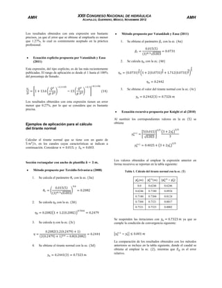 XXII CONGRESO NACIONAL DE HIDRÁULICA

AMH

AMH

ACAPULCO, GUERRERO, MÉXICO, NOVIEMBRE 2012

Los resultados obtenidos con esta expresión son bastante
precisos, ya que el error que se obtiene al emplearla es menor
que 1.27%, lo cual es comúnmente aceptado en la práctica
profesional.

Método propuesto por Vatankhah y Easa (2011)
Se obtiene el parámetro

2.

Se calcula

3.

Ecuación explicita propuesta por Vatankhah y Easa
(2011)

1.

con la ec.

Se obtiene el valor del tirante normal con la ec.

con la ec.

Esta expresión, del tipo explícito, es de las más recientemente
publicadas. El rango de aplicación es desde el 1 hasta el 100%
del porcentaje de llenado.

Los resultados obtenidos con esta expresión tienen un error
menor que 0.27%, por lo que se considera que es bastante
precisa.

Ecuación recursiva propuesta por Knight et al (2010)
Al sustituir los correspondientes valores en la ec
obtiene

Ejemplos de aplicación para el cálculo
del tirante normal

se

Calcular el tirante normal que se tiene con un gasto de
, en los canales cuyas características se indican a
continuación. Considerar
;y
.

Sección rectangular con ancho de plantilla

.

Método propuesto por Terzidis-Srivastava (2008)
1.

Se calcula el parámetro

Los valores obtenidos al emplear la expresión anterior en
forma recursiva se reportan en la tabla siguiente:
Tabla 1. Cálculo del tirante normal con la ec.

con la ec.
0.0

con la ec.

3.

Se calcula

con la ec.

4.

Se obtiene el tirante normal con la ec.

0.0934

0.7304

0.0124

0.7304

0.7321

0.0017

0.7321

Se calcula

0.6246

0.7180

0.7180

2.

0.6246

0.6246

0.7323

0.0002

Se suspenden las iteraciones con
cumple la condición de convergencia siguiente:

ya que se

La comparación de los resultados obtenidos con los métodos
anteriores se incluye en la tabla siguiente, donde el caudal se
obtiene al emplear la ec.
, mientras que
es el error
relativo.

 