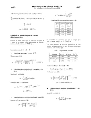 XXII CONGRESO NACIONAL DE HIDRÁULICA

AMH

AMH

ACAPULCO, GUERRERO, MÉXICO, NOVIEMBRE 2012

Al Sustituir el parámetro anterior en la ec.

se obtiene

Tabla 5. Cálculo del tirante normal con la ec.

0.0

y

Ecuación propuesta por Swamee (1993)
Mediante la ec.

0.0934

0.5754

0.0122

0.5754

Sección trapecial,

0.5632

0.5632

Calcular el tirante crítico que se tiene con un gasto de
, en los canales cuyas características se indican a
continuación. Considerar
.

0.6567

0.6567

Ejemplos de aplicación para el cálculo
del tirante crítico

0.6567

0.5738

0.0016

0.5738

0.5740

0.0002

Se suspenden las iteraciones ya que se cumple para
que
.
Una forma alternativa de revisar la aproximación de cada
método, se basa en emplear el valor del tirante crítico para
calcular el gasto con la ec.
.
Tabla 6. Comparación de resultados
Ecuación
Swamme

0.5647

4.8635

2.730

Vatankhah y Easa

0.5739

4.9986

0.028

Knight

0.5740

5.0003

0.006

Sección circular con diámetro
Ecuación explicita propuesta por Vatankhah y Easa
(2011)

Ecuación propuesta por Swamee (1993)
Con base en la ec.

Se calcula la variable

Al emplear la ec.

se obtiene

Ecuación explicita propuesta por Vatankhah y Easa
(2011)
Se calcula la variable
Ecuación recursiva propuesta por Knight et al (2010)
Con base en la ec. recursiva

 