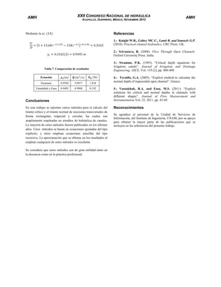 XXII CONGRESO NACIONAL DE HIDRÁULICA

AMH

ACAPULCO, GUERRERO, MÉXICO, NOVIEMBRE 2012

AMH

Referencias

Mediante la ec.

1.- Knight W.R., Gahey MC.C., Lamb R. and Samuels G.P.
(2010). Practical channel hydraulics. CRC Press. UK.
2.- Srivastava, R. (2008). Flow Through Open Channels.
Oxford University Press. India.
3.- Swamme, P.K. (1993). “Critical depth equations for
irrigation canals”. Journal of Irrigation and Drainage
Engineering, ASCE, Vol. 119 (2), pp. 400-409.

Tabla 7. Comparación de resultados
Ecuación
Swamme

0.9594

5.0917

1.834

Vatankhah y Easa

0.9495

4.9904

0.192

Conclusiones
En este trabajo se reportan varios métodos para el cálculo del
tirante crítico y el tirante normal de secciones transversales de
forma rectangular, trapecial y circular, las cuales son
ampliamente empleadas en estudios de hidráulica de canales.
La mayoría de estos métodos fueron publicados en los últimos
años. Unos métodos se basan en ecuaciones ajustadas del tipo
explícito, y otros emplean ecuaciones sencillas del tipo
recursivo. La aproximación que se obtiene en los resultados al
emplear cualquiera de estos métodos es excelente.
Se considera que estos métodos son de gran utilidad tanto en
la docencia como en la práctica profesional.

4.- Terzidis, G.A. (2005). “Explicit method to calculate the
normal depth of trapezoidal open channel”. Greece.
5.- Vatankhah, R.A. and Easa, M.S. (2011). “Explicit
solutions for critical and normal depths in channels with
different shapes”. Journal of Flow Measurement and
Instrumentation Vol. 22, 2011, pp. 43-49.

Reconocimientos
Se agradece al personal de la Unidad de Servicios de
Información, del Instituto de Ingeniería, UNAM, por su apoyo
para obtener la mayor parte de las publicaciones que se
incluyen en las referencias del presente trabajo.

 