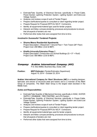  Estimate/Take Quantity of Electrical Services specifically in Power-Cable,
Power-Socket, Lightning Protection System, Lighting System and Extra-Low
Voltage System.
 Analyzes and reviews scope of work of Tender Project.
 Prepare clarifications/queries to consultant or client regarding tender project.
 Prepare Request for Proposal (RFP) for M.E.P. Contractors.
 Identify all equipments/material type used for tender projects.
 Interpret and follow company tendering processes and procedures to ensure
that all aspects of tenders are met.
 Performed other duties that were assigned from time to time.
Involved in Successful Tendered Projects:
 Shams Meera Residential Apartments
Project Description: 3 Basement + Ground Floor + Twin Tower (26th
Floor)
Project Cost: 258 Million (Civil & MEP)
 Khalifa University Extension Phase 1
Project Description: Construction of 5 School Buildings (G + 5th
+ Roof)
Project Cost: 569 Million (Civil & MEP)
Company: Arabian International Company (AIC)
P.O. Box 66862, Business Bay, Dubai, UAE
Position: MEP Estimator (Tender/Estimation Department)
August 10, 2014 – October 23, 2014
Arabian International Company for Steel Structures (AIC) is a leading designer,
fabricator and erector of structural steel and towers and is a member of the Attieh
Group of companies. The Attieh Steel Group is the largest steel stockiest in the
Middle East.
Duties and Responsibilities:
 Estimate/Take Quantity of Mechanical Services specifically in HVAC, WATER
SUPPLY, DRAINAGE, FIRE FIGHTING and LPG System.
 Estimate/Take Quantity of Electrical Services specifically in Power-Cable,
Power-Socket, Lightning Protection System, Lighting System and Extra-Low
Voltage System.
 Analyzes and reviews scope of work of Tender Project.
 Prepare clarifications/queries to consultant or client regarding tender project.
 Prepare Request for Proposal (RFP) for M.E.P. Contractors.
 Identify all equipments/material type used for tender projects.
 Interpret and follow company tendering processes and procedures to ensure
that all aspects of tenders are met.
 Performed other duties that were assigned from time to time.
 