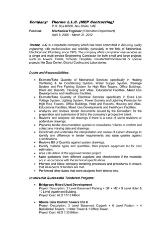 Company: Thermo L.L.C. (MEP Contracting)
P.O. Box 46508, Abu Dhabi, UAE
Position: Mechanical Engineer (Estimation Department)
April 8, 2008 – March 31, 2012
Thermo LLC is a reputable company which has been committed in delivering quality
engineering with professionalism and reliability particularly in the field of Mechanical,
Electrical and Plumbing since 1976. The company offers comprehensive services as
a single and multi-service Engineering Contractor for both small and large projects
such as Towers, Hotels, Schools, Hospitals, Residential/Commercial or special
projects like Data Center, District Cooling and Laboratories.
Duties and Responsibilities:
 Estimate/Take Quantity of Mechanical Services specifically in Heating
Ventilating & Air Conditioning System, Water Supply System, Drainage
System and Fire Fighting System for High Rise Towers, Office Buildings,
Hotel and Resorts, Housing and Villas, Educational Facilities, Mixed Use
Developments and Healthcare Facilities.
 Estimate/Take Quantity of Electrical Services specifically in Extra Low
Voltage System, Lighting System, Power Sockets and Lightning Protection for
High Rise Towers, Office Buildings, Hotel and Resorts, Housing and Villas,
Educational Facilities, Mixed Use Developments and Healthcare Facilities.
 Analyzes and reviews tender documents issued by the Consultant for the
preparation and submission of bid to the company’s prospective client.
 Reviews and analyzes old drawings if there is a case of some revisions or
addendum drawings.
 Prepares tender documentation queries to consultants / clients to confirm and
collect any missing data and drawings.
 Coordinate and undertake the interpretation and review of system drawings to
identify any difference in tender requirements and raise queries against
specifications.
 Reviews Bill of Quantity against system drawings.
 Identify material types and quantities, then prepare equipment list for cost
estimation.
 Area calculation of the approved tender project.
 Make quotations from different suppliers and check/review if the materials
are in accordance with the technical specifications.
 Interpret and follow company tendering processes and procedures to ensure
that all aspects of tenders are met.
 Performed other duties that were assigned from time to time.
Involved in Successful Tendered Projects:
 Bridgeway Mixed Used Development
Project Description: 2 Level Basement Parking + GF + MZ + 9 Level Hotel &
10 Level Apartment Building.
Project Cost: AED 177.5 Million
 Shams Gate District Towers 3 to 8
Project Description: 3 Level Basement Carpark + 6 Level Podium + 4
Residential Towers, 1 Hotel Tower & 1 Office Tower.
Project Cost: AED 1.35 Billion
 