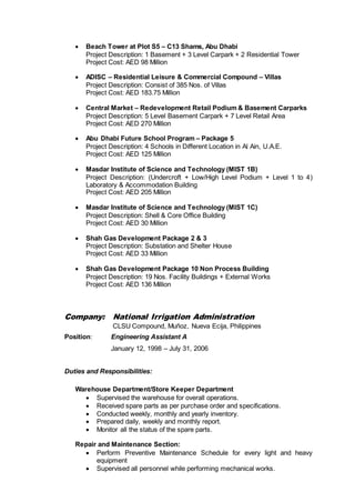  Beach Tower at Plot S5 – C13 Shams, Abu Dhabi
Project Description: 1 Basement + 3 Level Carpark + 2 Residential Tower
Project Cost: AED 98 Million
 ADISC – Residential Leisure & Commercial Compound – Villas
Project Description: Consist of 385 Nos. of Villas
Project Cost: AED 183.75 Million
 Central Market – Redevelopment Retail Podium & Basement Carparks
Project Description: 5 Level Basement Carpark + 7 Level Retail Area
Project Cost: AED 270 Million
 Abu Dhabi Future School Program – Package 5
Project Description: 4 Schools in Different Location in Al Ain, U.A.E.
Project Cost: AED 125 Million
 Masdar Institute of Science and Technology (MIST 1B)
Project Description: (Undercroft + Low/High Level Podium + Level 1 to 4)
Laboratory & Accommodation Building
Project Cost: AED 205 Million
 Masdar Institute of Science and Technology (MIST 1C)
Project Description: Shell & Core Office Building
Project Cost: AED 30 Million
 Shah Gas Development Package 2 & 3
Project Description: Substation and Shelter House
Project Cost: AED 33 Million
 Shah Gas Development Package 10 Non Process Building
Project Description: 19 Nos. Facility Buildings + External Works
Project Cost: AED 136 Million
Company: National Irrigation Administration
CLSU Compound, Muñoz, Nueva Ecija, Philippines
Position: Engineering Assistant A
January 12, 1998 – July 31, 2006
Duties and Responsibilities:
Warehouse Department/Store Keeper Department
 Supervised the warehouse for overall operations.
 Received spare parts as per purchase order and specifications.
 Conducted weekly, monthly and yearly inventory.
 Prepared daily, weekly and monthly report.
 Monitor all the status of the spare parts.
Repair and Maintenance Section:
 Perform Preventive Maintenance Schedule for every light and heavy
equipment
 Supervised all personnel while performing mechanical works.
 
