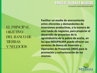 Facilitar un medio de acercamiento entre oferentes y demandantes de inversiones productivas, a la manera de una rueda de negocios, para propiciar el desarrollo de proyectos de la agroindustria de la palma de aceite, en los que INDUPALMA puede ofrecer sus servicios de Banca de Inversión y Operación de Proyectos (IBIO) para la promoción y estructuración de los mismos. EL PRINCIPAL OBJETIVO DEL BANCO DE  TIERRAS  Y NEGOCIOS 