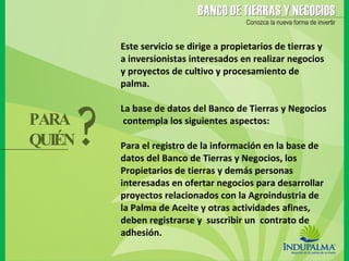 Este servicio se dirige a propietarios de tierras y a inversionistas interesados en realizar negocios y proyectos de cultivo y procesamiento de palma. La base de datos del Banco de Tierras y Negocios  contempla los siguientes aspectos:   Para el registro de la información en la base de datos del Banco de Tierras y Negocios, los Propietarios de tierras y demás personas interesadas en ofertar negocios para desarrollar proyectos relacionados con la Agroindustria de la Palma de Aceite y otras actividades afines, deben registrarse y  suscribir un  contrato de adhesión. PARA  QUIÉN ? 