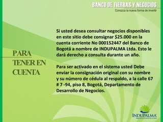 Si usted desea consultar negocios disponibles en este sitio debe consignar $25.000 en la cuenta corriente No 000152447 del Banco de Bogotá a nombre de INDUPALMA Ltda. Esto le dará derecho a consulta durante un año.  Para ser activado en el sistema usted Debe enviar la consignación original con su nombre y su número de cédula al respaldo, a la calle 67 # 7 -94, piso 8, Bogotá, Departamento de Desarrollo de Negocios. PARA  TENER EN CUENTA 