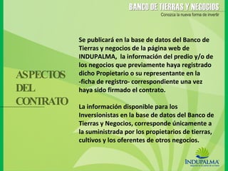 Se publicará en la base de datos del Banco de Tierras y negocios de la página web de INDUPALMA,  la información del predio y/o de los negocios que previamente haya registrado dicho Propietario o su representante en la -ficha de registro- correspondiente una vez haya sido firmado el contrato. La información disponible para los Inversionistas en la base de datos del Banco de Tierras y Negocios, corresponde únicamente a la suministrada por los propietarios de tierras, cultivos y los oferentes de otros negocios.  ASPECTOS DEL  CONTRATO 