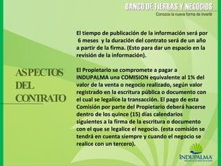 El tiempo de publicación de la información será por  6 meses  y la duración del contrato será de un año a partir de la firma. (Esto para dar un espacio en la revisión de la información).  El Propietario se compromete a pagar a INDUPALMA una COMISION equivalente al 1% del valor de la venta o negocio realizado, según valor registrado en la escritura pública o documento con el cual se legalice la transacción. El pago de esta Comisión por parte del Propietario deberá hacerse dentro de los quince (15) días calendarios siguientes a la firma de la escritura o documento con el que se legalice el negocio. (esta comisión se tendrá en cuenta siempre y cuando el negocio se realice con un tercero). ASPECTOS DEL  CONTRATO 
