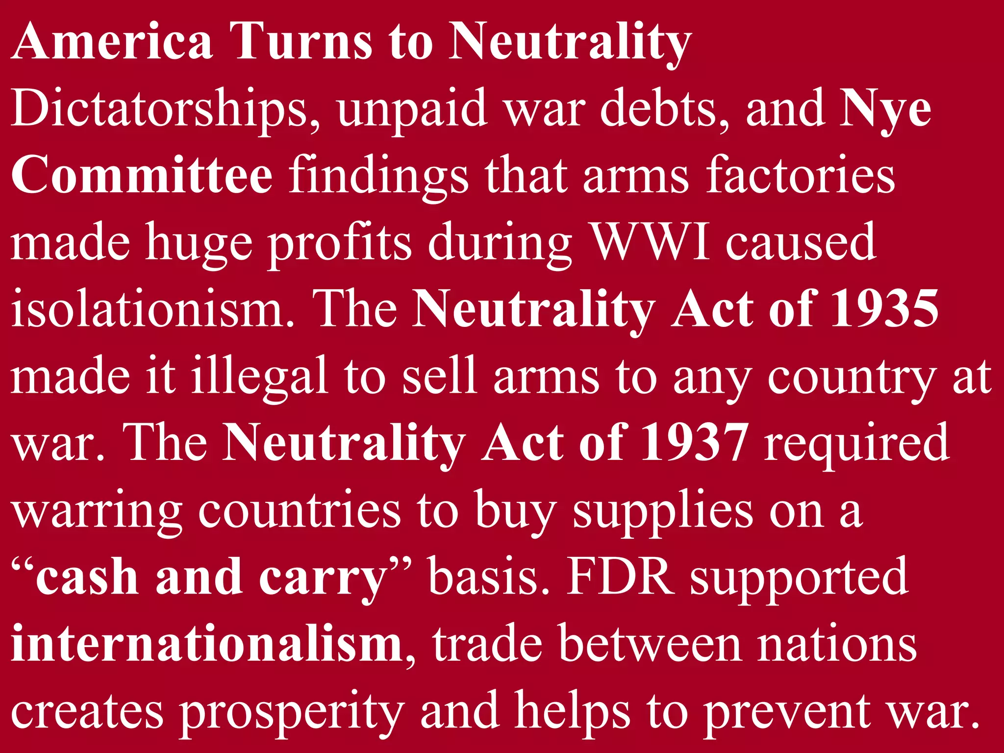 America Turns to Neutrality  Dictatorships, unpaid war debts, and  Nye Committee  findings that arms factories made huge profits during WWI caused isolationism. The  Neutrality Act of 1935  made it illegal to sell arms to any country at war. The  Neutrality Act of 1937  required warring countries to buy supplies on a “ cash and carry ” basis. FDR supported  internationalism , trade between nations creates prosperity and helps to prevent war. 