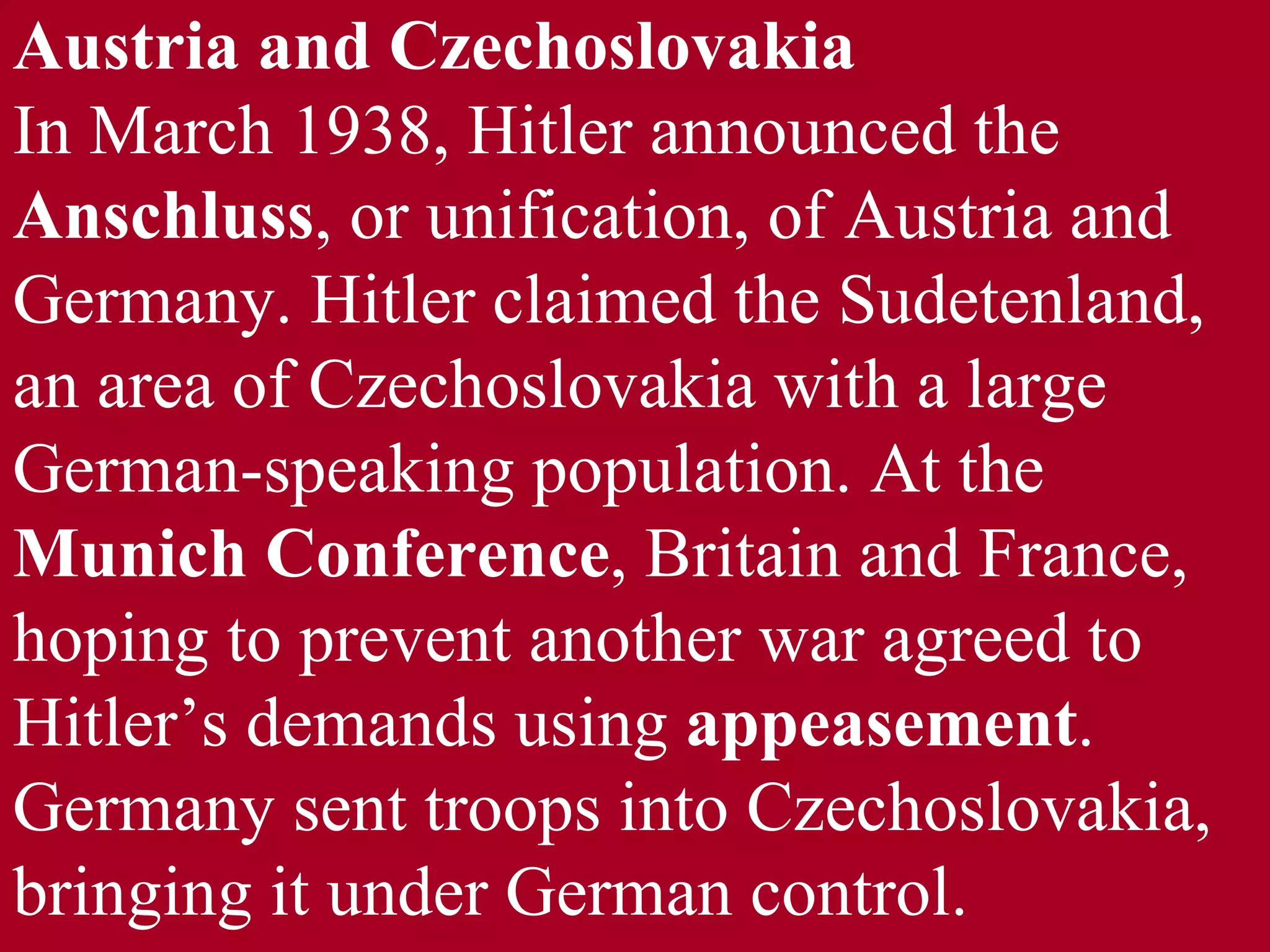 Austria and Czechoslovakia In March 1938, Hitler announced the  Anschluss , or unification, of Austria and Germany. Hitler claimed the Sudetenland, an area of Czechoslovakia with a large German-speaking population. At the  Munich Conference , Britain and France, hoping to prevent another war agreed to Hitler’s demands using  appeasement . Germany sent troops into Czechoslovakia, bringing it under German control. 