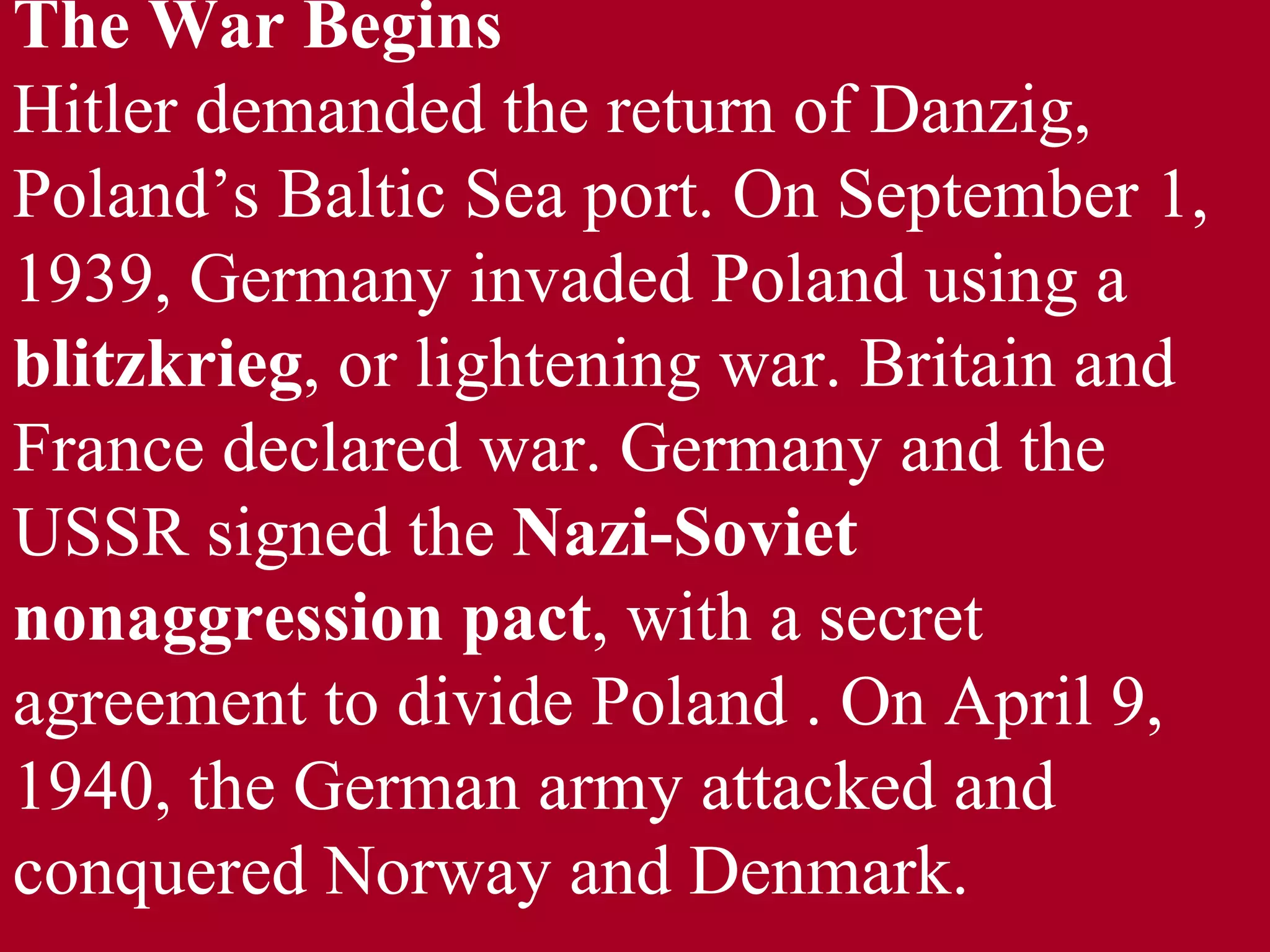 The War Begins  Hitler demanded the return of Danzig, Poland’s Baltic Sea port. On September 1, 1939, Germany invaded Poland using a  blitzkrieg , or lightening war. Britain and France declared war. Germany and the USSR signed the  Nazi-Soviet   nonaggression pact , with a secret agreement to divide Poland . On April 9, 1940, the German army attacked and conquered Norway and Denmark.  