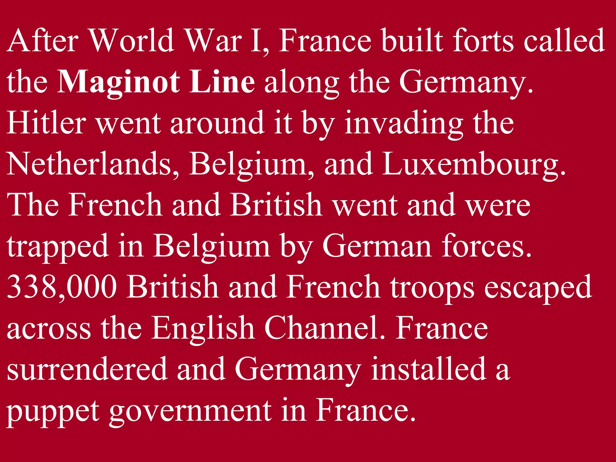 After World War I, France built forts called the  Maginot Line  along the Germany. Hitler went around it by invading the Netherlands, Belgium, and Luxembourg. The French and British went and were trapped in Belgium by German forces. 338,000 British and French troops escaped across the English Channel. France surrendered and Germany installed a puppet government in France. 