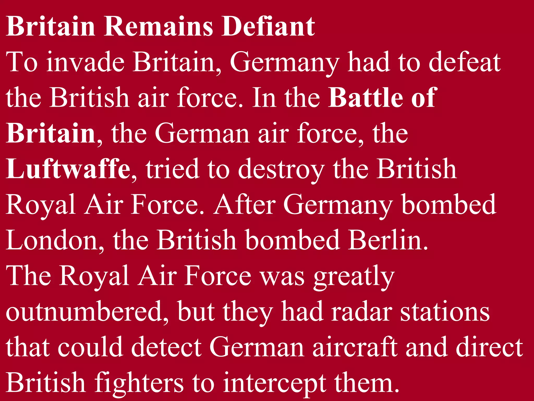 Britain Remains Defiant  To invade Britain, Germany had to defeat the British air force. In the  Battle of Britain , the German air force, the  Luftwaffe , tried to destroy the British Royal Air Force. After Germany bombed London, the British bombed Berlin. The Royal Air Force was greatly outnumbered, but they had radar stations that could detect German aircraft and direct British fighters to intercept them. 