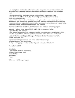case investigations, maintained case files from inception through trial and post-trial, assisted multiple
attorneys in team concept and performed legal research for litigatiors appearing in State and Federal
court.
Programs used-Microsoft Word, Excel, Outlook and Word Perfect, Client Profiles, Pacer
Junior Paralegal – W Trent Steele. Esq. Personal Injury and Real Estate Transactions
August 2001-September 2002
Assisted Sole Practitioner with motor vehicle and motorcycle accident cases, personal injury cases,
preparation of Wills and trusts and real estate transactions, managed multiple personal injury cases from
inception to settlement, responsible for clients’ medical records and important documents, prepared billing
statements, managed and reconciled the corporate bank statement.
Programs used Microsoft Word, Excel, Quick Books and Time and Chaos (scheduling program)
Associate Producer - Clear Channel Radio WZZR 94.3, Port St Lucie, Florida,
August 2006-May 2008 (evenings)
Phone screener, assisted with show preparation, including on-air conversation during the call in show,
production responsibilities, and board operations Represented station at numerous charity events.
Assistant Vice President/Regional Manager - First Union Bank of Florida and New York,
October 1989-August 2001
Experience in banking operations as bank branch and operations manager
Supervised a team of 50 to 60 employees
Developed training programs and coached employees to achieve their full potential
Florida Bar No:296345
Other Skills
-Legal research (West Law, Nexis Lexis)
-Excellent Organizational Skills
-Microsoft Office
-Word Perfect
-Notary
References available upon request
 