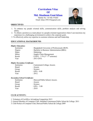 Curriculum Vitae
Of
Md. Shadman Goni Khan
Mobile No - 01746-374203
Email: khan.1993.93@gmail.com
OBJECTIVES
1. To enhance my people oriented skills, communication skills, problem analysis and solving
ability.
2. To obtain a position as a team-player in a people-oriented organization where I can maximize my
experience in a challenging environment to achieve the corporate goals.
3. To effectively utilize my expertise in customer relations and staff leadership.
EDUCATIONAL BACKGROUND:
Higher Education:
Institution : Bangladesh University of Professionals (BUP).
Degree : Bachelor in Business Administration (BBA)
Major : Marketing
Minor : Supply Chain Management
Result : CGPA – 2.76 (1st
-7th
semester)
Year : 2013-2016.
Higher Secondary Certificate:
Institution : Cantonment College, Jessore.
Board : Jessore
Group : Science
Result : GPA - 4.40
Year : 2012.
Secondary School Certificate:
Institution : Dawood Public School, Jessore.
Board : Jessore
Group : Science
Result : GPA – 5.00
Year : 2010
CLUB ACTIVITY:
1. Volunteer of CreADive Ad making Competition 2013
2. General Member of Computer Club, Jalalabad Cantonment Public School & College. 2011
3. Club Prefect of Computer Club, Dawood Public School & College.2009
 