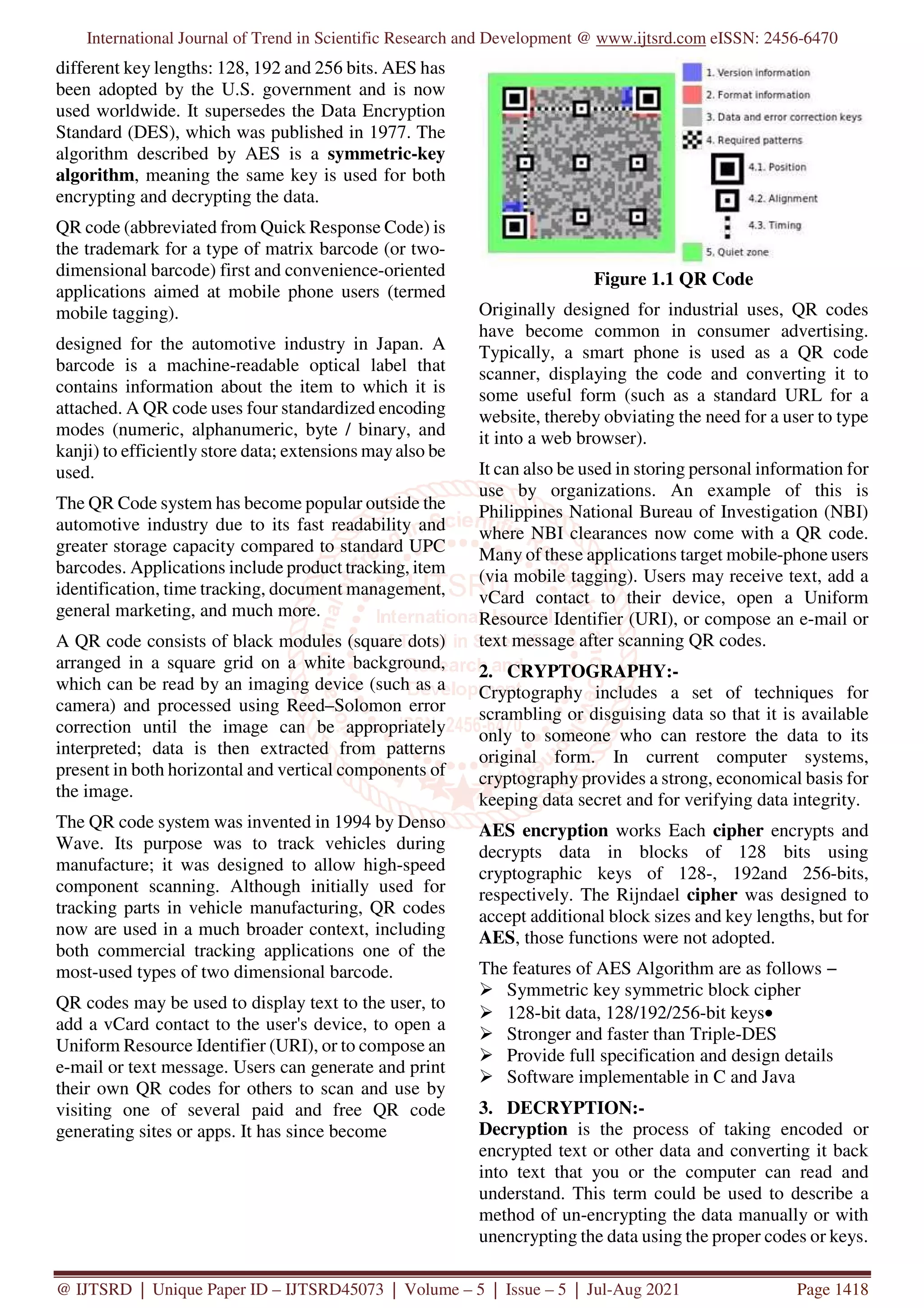 International Journal of Trend in Scientific Research and Development @ www.ijtsrd.com eISSN: 2456-6470
@ IJTSRD | Unique Paper ID – IJTSRD45073 | Volume – 5 | Issue – 5 | Jul-Aug 2021 Page 1418
different key lengths: 128, 192 and 256 bits. AES has
been adopted by the U.S. government and is now
used worldwide. It supersedes the Data Encryption
Standard (DES), which was published in 1977. The
algorithm described by AES is a symmetric-key
algorithm, meaning the same key is used for both
encrypting and decrypting the data.
QR code (abbreviated from Quick Response Code) is
the trademark for a type of matrix barcode (or two-
dimensional barcode) first and convenience-oriented
applications aimed at mobile phone users (termed
mobile tagging).
designed for the automotive industry in Japan. A
barcode is a machine-readable optical label that
contains information about the item to which it is
attached. A QR code uses four standardized encoding
modes (numeric, alphanumeric, byte / binary, and
kanji) to efficiently store data; extensions mayalso be
used.
The QR Code system has become popular outside the
automotive industry due to its fast readability and
greater storage capacity compared to standard UPC
barcodes. Applications include product tracking, item
identification, time tracking, document management,
general marketing, and much more.
A QR code consists of black modules (square dots)
arranged in a square grid on a white background,
which can be read by an imaging device (such as a
camera) and processed using Reed–Solomon error
correction until the image can be appropriately
interpreted; data is then extracted from patterns
present in both horizontal and vertical components of
the image.
The QR code system was invented in 1994 by Denso
Wave. Its purpose was to track vehicles during
manufacture; it was designed to allow high-speed
component scanning. Although initially used for
tracking parts in vehicle manufacturing, QR codes
now are used in a much broader context, including
both commercial tracking applications one of the
most-used types of two dimensional barcode.
QR codes may be used to display text to the user, to
add a vCard contact to the user's device, to open a
Uniform Resource Identifier (URI), or to compose an
e-mail or text message. Users can generate and print
their own QR codes for others to scan and use by
visiting one of several paid and free QR code
generating sites or apps. It has since become
Figure 1.1 QR Code
Originally designed for industrial uses, QR codes
have become common in consumer advertising.
Typically, a smart phone is used as a QR code
scanner, displaying the code and converting it to
some useful form (such as a standard URL for a
website, thereby obviating the need for a user to type
it into a web browser).
It can also be used in storing personal information for
use by organizations. An example of this is
Philippines National Bureau of Investigation (NBI)
where NBI clearances now come with a QR code.
Many of these applications target mobile-phone users
(via mobile tagging). Users may receive text, add a
vCard contact to their device, open a Uniform
Resource Identifier (URI), or compose an e-mail or
text message after scanning QR codes.
2. CRYPTOGRAPHY:-
Cryptography includes a set of techniques for
scrambling or disguising data so that it is available
only to someone who can restore the data to its
original form. In current computer systems,
cryptography provides a strong, economical basis for
keeping data secret and for verifying data integrity.
AES encryption works Each cipher encrypts and
decrypts data in blocks of 128 bits using
cryptographic keys of 128-, 192and 256-bits,
respectively. The Rijndael cipher was designed to
accept additional block sizes and key lengths, but for
AES, those functions were not adopted.
The features of AES Algorithm are as follows −
Symmetric key symmetric block cipher
128-bit data, 128/192/256-bit keys•
Stronger and faster than Triple-DES
Provide full specification and design details
Software implementable in C and Java
3. DECRYPTION:-
Decryption is the process of taking encoded or
encrypted text or other data and converting it back
into text that you or the computer can read and
understand. This term could be used to describe a
method of un-encrypting the data manually or with
unencrypting the data using the proper codes or keys.
 
