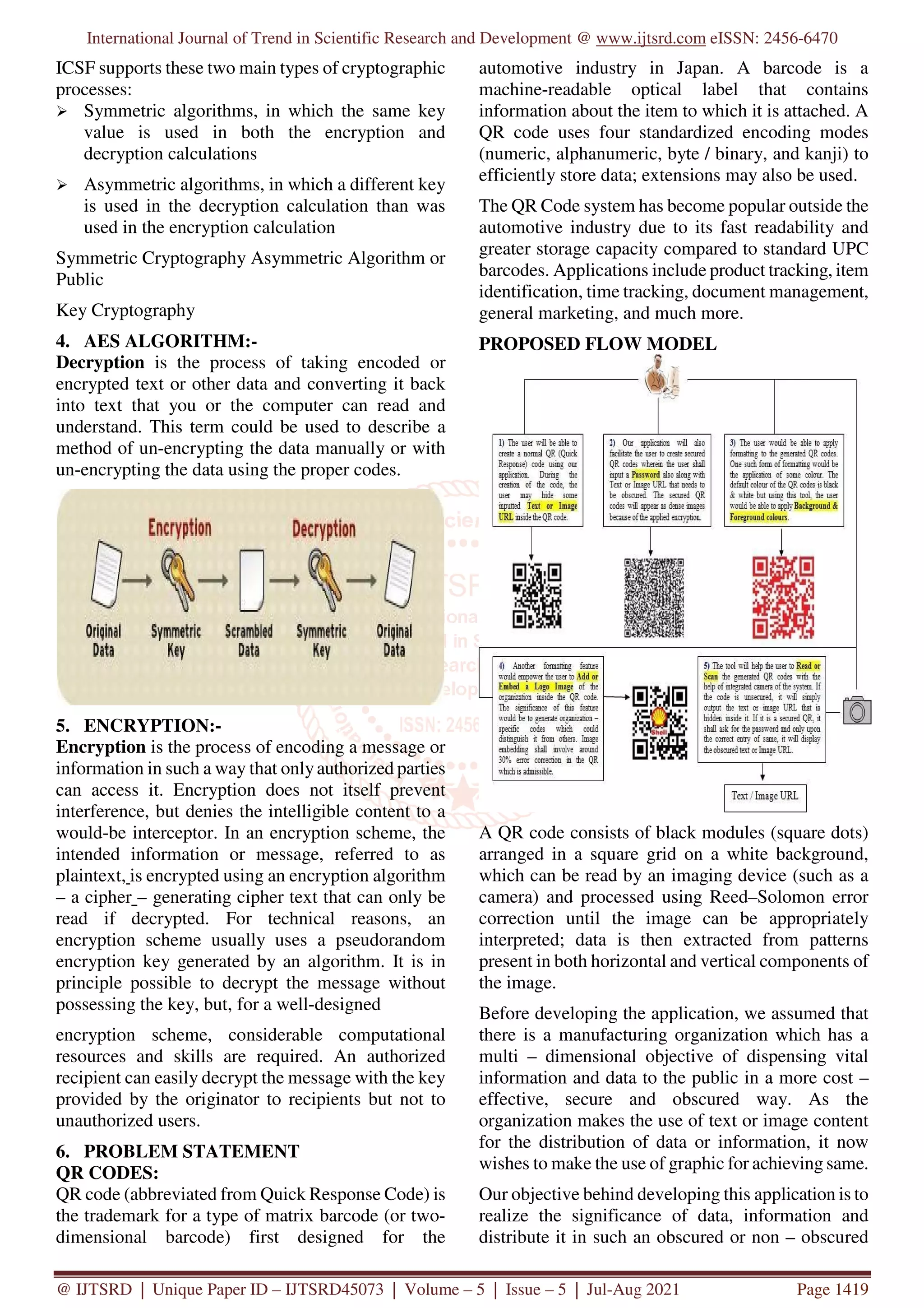 International Journal of Trend in Scientific Research and Development @ www.ijtsrd.com eISSN: 2456-6470
@ IJTSRD | Unique Paper ID – IJTSRD45073 | Volume – 5 | Issue – 5 | Jul-Aug 2021 Page 1419
ICSF supports these two main types of cryptographic
processes:
Symmetric algorithms, in which the same key
value is used in both the encryption and
decryption calculations
Asymmetric algorithms, in which a different key
is used in the decryption calculation than was
used in the encryption calculation
Symmetric Cryptography Asymmetric Algorithm or
Public
Key Cryptography
4. AES ALGORITHM:-
Decryption is the process of taking encoded or
encrypted text or other data and converting it back
into text that you or the computer can read and
understand. This term could be used to describe a
method of un-encrypting the data manually or with
un-encrypting the data using the proper codes.
5. ENCRYPTION:-
Encryption is the process of encoding a message or
information in such a way that onlyauthorized parties
can access it. Encryption does not itself prevent
interference, but denies the intelligible content to a
would-be interceptor. In an encryption scheme, the
intended information or message, referred to as
plaintext, is encrypted using an encryption algorithm
– a cipher – generating cipher text that can only be
read if decrypted. For technical reasons, an
encryption scheme usually uses a pseudorandom
encryption key generated by an algorithm. It is in
principle possible to decrypt the message without
possessing the key, but, for a well-designed
encryption scheme, considerable computational
resources and skills are required. An authorized
recipient can easily decrypt the message with the key
provided by the originator to recipients but not to
unauthorized users.
6. PROBLEM STATEMENT
QR CODES:
QR code (abbreviated from Quick Response Code) is
the trademark for a type of matrix barcode (or two-
dimensional barcode) first designed for the
automotive industry in Japan. A barcode is a
machine-readable optical label that contains
information about the item to which it is attached. A
QR code uses four standardized encoding modes
(numeric, alphanumeric, byte / binary, and kanji) to
efficiently store data; extensions may also be used.
The QR Code system has become popular outside the
automotive industry due to its fast readability and
greater storage capacity compared to standard UPC
barcodes. Applications include product tracking, item
identification, time tracking, document management,
general marketing, and much more.
PROPOSED FLOW MODEL
A QR code consists of black modules (square dots)
arranged in a square grid on a white background,
which can be read by an imaging device (such as a
camera) and processed using Reed–Solomon error
correction until the image can be appropriately
interpreted; data is then extracted from patterns
present in both horizontal and vertical components of
the image.
Before developing the application, we assumed that
there is a manufacturing organization which has a
multi – dimensional objective of dispensing vital
information and data to the public in a more cost –
effective, secure and obscured way. As the
organization makes the use of text or image content
for the distribution of data or information, it now
wishes to make the use of graphic for achieving same.
Our objective behind developing this application is to
realize the significance of data, information and
distribute it in such an obscured or non – obscured
 