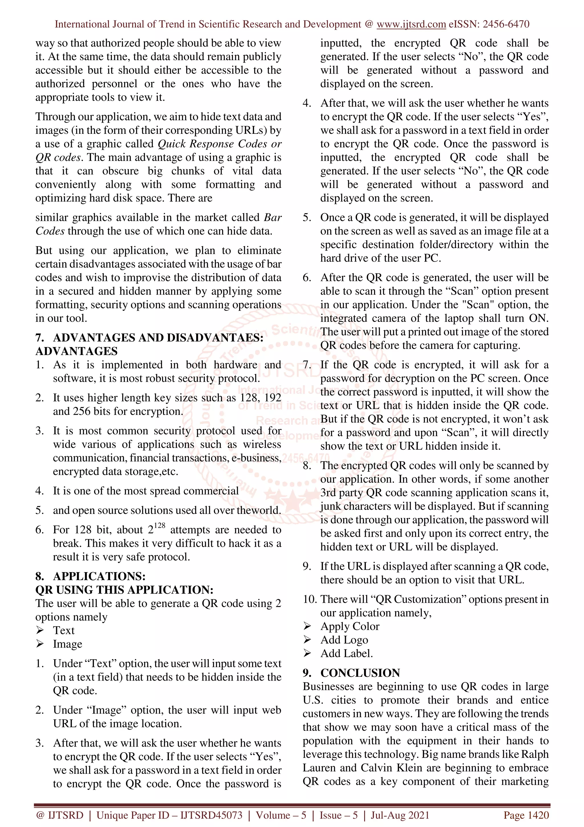 International Journal of Trend in Scientific Research and Development @ www.ijtsrd.com eISSN: 2456-6470
@ IJTSRD | Unique Paper ID – IJTSRD45073 | Volume – 5 | Issue – 5 | Jul-Aug 2021 Page 1420
way so that authorized people should be able to view
it. At the same time, the data should remain publicly
accessible but it should either be accessible to the
authorized personnel or the ones who have the
appropriate tools to view it.
Through our application, we aim to hide text data and
images (in the form of their corresponding URLs) by
a use of a graphic called Quick Response Codes or
QR codes. The main advantage of using a graphic is
that it can obscure big chunks of vital data
conveniently along with some formatting and
optimizing hard disk space. There are
similar graphics available in the market called Bar
Codes through the use of which one can hide data.
But using our application, we plan to eliminate
certain disadvantages associated with the usage of bar
codes and wish to improvise the distribution of data
in a secured and hidden manner by applying some
formatting, security options and scanning operations
in our tool.
7. ADVANTAGES AND DISADVANTAES:
ADVANTAGES
1. As it is implemented in both hardware and
software, it is most robust security protocol.
2. It uses higher length key sizes such as 128, 192
and 256 bits for encryption.
3. It is most common security protocol used for
wide various of applications such as wireless
communication, financial transactions, e-business,
encrypted data storage,etc.
4. It is one of the most spread commercial
5. and open source solutions used all over theworld.
6. For 128 bit, about 2128
attempts are needed to
break. This makes it very difficult to hack it as a
result it is very safe protocol.
8. APPLICATIONS:
QR USING THIS APPLICATION:
The user will be able to generate a QR code using 2
options namely
Text
Image
1. Under “Text” option, the user will input some text
(in a text field) that needs to be hidden inside the
QR code.
2. Under “Image” option, the user will input web
URL of the image location.
3. After that, we will ask the user whether he wants
to encrypt the QR code. If the user selects “Yes”,
we shall ask for a password in a text field in order
to encrypt the QR code. Once the password is
inputted, the encrypted QR code shall be
generated. If the user selects “No”, the QR code
will be generated without a password and
displayed on the screen.
4. After that, we will ask the user whether he wants
to encrypt the QR code. If the user selects “Yes”,
we shall ask for a password in a text field in order
to encrypt the QR code. Once the password is
inputted, the encrypted QR code shall be
generated. If the user selects “No”, the QR code
will be generated without a password and
displayed on the screen.
5. Once a QR code is generated, it will be displayed
on the screen as well as saved as an image file at a
specific destination folder/directory within the
hard drive of the user PC.
6. After the QR code is generated, the user will be
able to scan it through the “Scan” option present
in our application. Under the "Scan" option, the
integrated camera of the laptop shall turn ON.
The user will put a printed out image of the stored
QR codes before the camera for capturing.
7. If the QR code is encrypted, it will ask for a
password for decryption on the PC screen. Once
the correct password is inputted, it will show the
text or URL that is hidden inside the QR code.
But if the QR code is not encrypted, it won’t ask
for a password and upon “Scan”, it will directly
show the text or URL hidden inside it.
8. The encrypted QR codes will only be scanned by
our application. In other words, if some another
3rd party QR code scanning application scans it,
junk characters will be displayed. But if scanning
is done through our application, the password will
be asked first and only upon its correct entry, the
hidden text or URL will be displayed.
9. If the URL is displayed after scanning a QR code,
there should be an option to visit that URL.
10. There will “QR Customization” options present in
our application namely,
Apply Color
Add Logo
Add Label.
9. CONCLUSION
Businesses are beginning to use QR codes in large
U.S. cities to promote their brands and entice
customers in new ways. They are following the trends
that show we may soon have a critical mass of the
population with the equipment in their hands to
leverage this technology. Big name brands like Ralph
Lauren and Calvin Klein are beginning to embrace
QR codes as a key component of their marketing
 