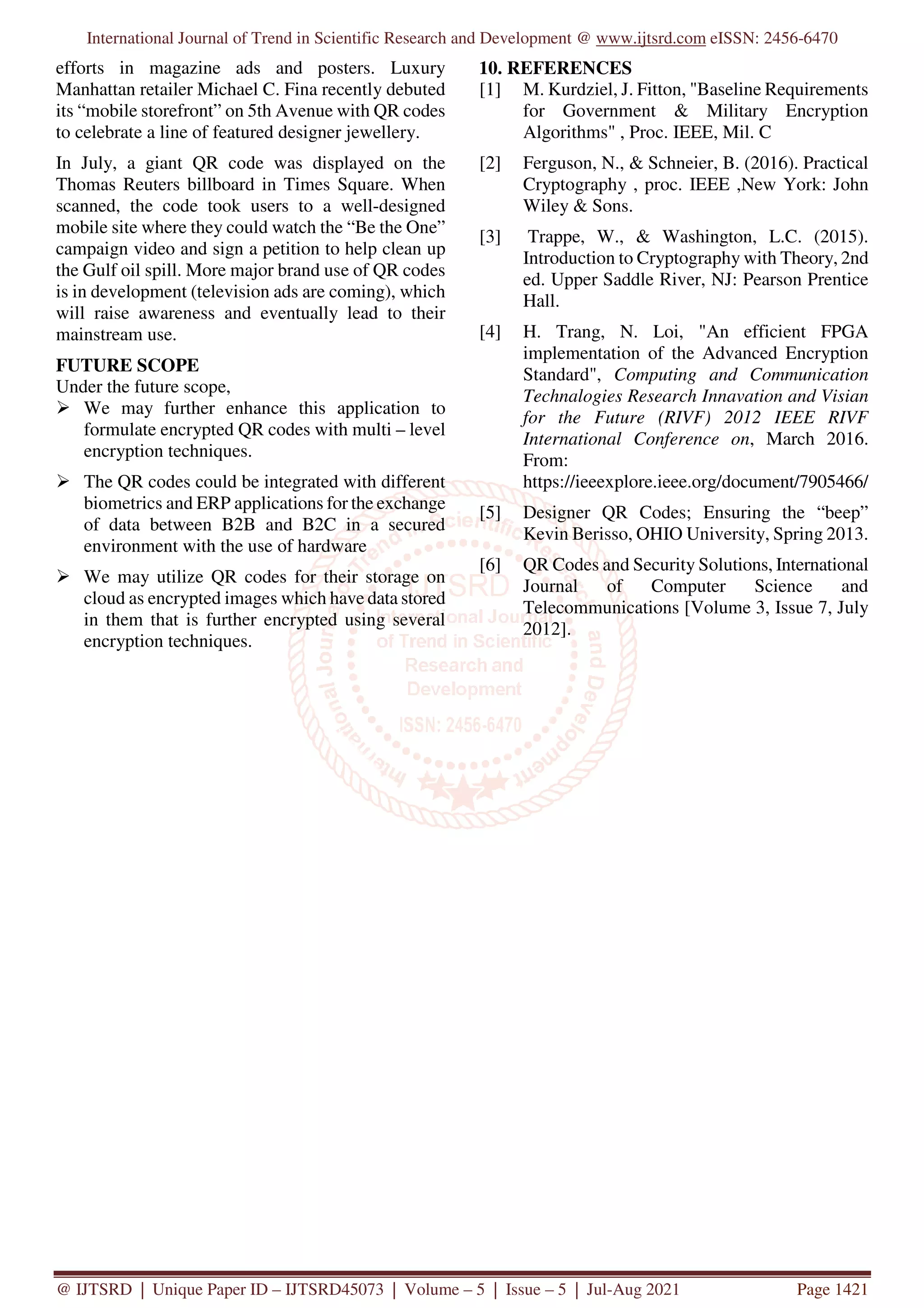 International Journal of Trend in Scientific Research and Development @ www.ijtsrd.com eISSN: 2456-6470
@ IJTSRD | Unique Paper ID – IJTSRD45073 | Volume – 5 | Issue – 5 | Jul-Aug 2021 Page 1421
efforts in magazine ads and posters. Luxury
Manhattan retailer Michael C. Fina recently debuted
its “mobile storefront” on 5th Avenue with QR codes
to celebrate a line of featured designer jewellery.
In July, a giant QR code was displayed on the
Thomas Reuters billboard in Times Square. When
scanned, the code took users to a well-designed
mobile site where they could watch the “Be the One”
campaign video and sign a petition to help clean up
the Gulf oil spill. More major brand use of QR codes
is in development (television ads are coming), which
will raise awareness and eventually lead to their
mainstream use.
FUTURE SCOPE
Under the future scope,
We may further enhance this application to
formulate encrypted QR codes with multi – level
encryption techniques.
The QR codes could be integrated with different
biometrics and ERP applications for the exchange
of data between B2B and B2C in a secured
environment with the use of hardware
We may utilize QR codes for their storage on
cloud as encrypted images which have data stored
in them that is further encrypted using several
encryption techniques.
10. REFERENCES
[1] M. Kurdziel, J. Fitton, "Baseline Requirements
for Government & Military Encryption
Algorithms" , Proc. IEEE, Mil. C
[2] Ferguson, N., & Schneier, B. (2016). Practical
Cryptography , proc. IEEE ,New York: John
Wiley & Sons.
[3] Trappe, W., & Washington, L.C. (2015).
Introduction to Cryptography with Theory, 2nd
ed. Upper Saddle River, NJ: Pearson Prentice
Hall.
[4] H. Trang, N. Loi, "An efficient FPGA
implementation of the Advanced Encryption
Standard", Computing and Communication
Technalogies Research Innavation and Visian
for the Future (RIVF) 2012 IEEE RIVF
International Conference on, March 2016.
From:
https://ieeexplore.ieee.org/document/7905466/
[5] Designer QR Codes; Ensuring the “beep”
Kevin Berisso, OHIO University, Spring 2013.
[6] QR Codes and Security Solutions, International
Journal of Computer Science and
Telecommunications [Volume 3, Issue 7, July
2012].
 
