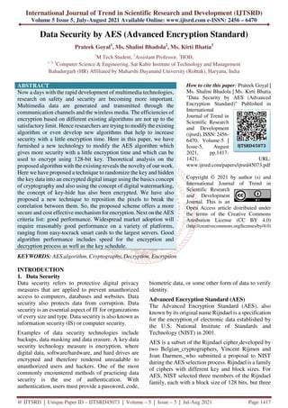 International Journal of Trend in Scientific Research and Development (IJTSRD)
Volume 5 Issue 5, July-August 2021 Available Online: www.ijtsrd.com e-ISSN: 2456 – 6470
@ IJTSRD | Unique Paper ID – IJTSRD45073 | Volume – 5 | Issue – 5 | Jul-Aug 2021 Page 1417
Data Security by AES (Advanced Encryption Standard)
Prateek Goyal1
, Ms. Shalini Bhadola2
, Ms. Kirti Bhatia3
1
M Tech Student, 2
Assistant Professor, 3
HOD,
1, 2, 3
Computer Science & Engineering, Sat Kabir Institute of Technology and Management
Bahadurgarh (HR) Affiliated by Maharshi Dayanand University (Rohtak), Haryana, India
ABSTRACT
Now a days with the rapid development of multimedia technologies,
research on safety and security are becoming more important.
Multimedia data are generated and transmitted through the
communication channels and the wireless media. The efficiencies of
encryption based on different existing algorithms are not up to the
satisfactory limit. Hence researchers are trying to modify the existing
algorithm or even develop new algorithms that help to increase
security with a little encryption time. Here in this paper, we have
furnished a new technology to modify the AES algorithm which
gives more security with a little encryption time and which can be
used to encrypt using 128-bit key. Theoretical analysis on the
proposed algorithm with the existing reveals the novelty of our work.
Here we have proposed a technique to randomize the key and hidden
the key data into an encrypted digital image using the basics concept
of cryptography and also using the concept of digital watermarking,
the concept of key-hide has also been encrypted. We have also
proposed a new technique to reposition the pixels to break the
correlation between them. So, the proposed scheme offers a more
secure and cost effective mechanism for encryption. Next on the AES
criteria list: good performance. Widespread market adoption will
require reasonably good performance on a variety of platforms,
ranging from easy-tocrack smart cards to the largest servers. Good
algorithm performance includes speed for the encryption and
decryption process as well as the key schedule.
KEYWORDS: AES algorithm, Cryptography, Decryption, Encryption
How to cite this paper: Prateek Goyal |
Ms. Shalini Bhadola | Ms. Kirti Bhatia
"Data Security by AES (Advanced
Encryption Standard)" Published in
International
Journal of Trend in
Scientific Research
and Development
(ijtsrd), ISSN: 2456-
6470, Volume-5 |
Issue-5, August
2021, pp.1417-
1421, URL:
www.ijtsrd.com/papers/ijtsrd45073.pdf
Copyright © 2021 by author (s) and
International Journal of Trend in
Scientific Research
and Development
Journal. This is an
Open Access article distributed under
the terms of the Creative Commons
Attribution License (CC BY 4.0)
(http://creativecommons.org/licenses/by/4.0)
INTRODUCTION
1. Data Security
Data security refers to protective digital privacy
measures that are applied to prevent unauthorized
access to computers, databases and websites. Data
security also protects data from corruption. Data
security is an essential aspect of IT for organizations
of every size and type. Data security is also known as
information security (IS) or computer security.
Examples of data security technologies include
backups, data masking and data erasure. A key data
security technology measure is encryption, where
digital data, software/hardware, and hard drives are
encrypted and therefore rendered unreadable to
unauthorized users and hackers. One of the most
commonly encountered methods of practicing data
security is the use of authentication. With
authentication, users must provide a password, code,
biometric data, or some other form of data to verify
identity.
Advanced Encryption Standard (AES)
The Advanced Encryption Standard (AES), also
known by its original name Rijndael is a specification
for the encryption of electronic data established by
the U.S. National Institute of Standards and
Technology (NIST) in 2001.
AES is a subset of the Rijndael cipher developed by
two Belgian cryptographers, Vincent Rijmen and
Joan Daemen, who submitted a proposal to NIST
during the AES selection process. Rijndael is a family
of ciphers with different key and block sizes. For
AES, NIST selected three members of the Rijndael
family, each with a block size of 128 bits, but three
IJTSRD45073
 