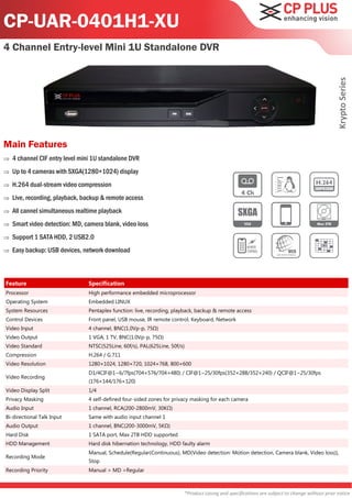 CP-UAR-0401H1-XU
4 Channel Entry-level Mini 1U Standalone DVR




                                                                                                                                               Krypto Series
Main Features
   4 channel CIF entry level mini 1U standalone DVR
   Up to 4 cameras with SXGA(1280×1024) display
   H.264 dual-stream video compression
   Live, recording, playback, backup & remote access
   All cannel simultaneous realtime playback
   Smart video detection: MD, camera blank, video loss
   Support 1 SATA HDD, 2 USB2.0
   Easy backup: USB devices, network download



Feature                         Specification
Processor                       High performance embedded microprocessor
Operating System                Embedded LINUX
System Resources                Pentaplex function: live, recording, playback, backup & remote access
Control Devices                 Front panel, USB mouse, IR remote control, Keyboard, Network
Video Input                     4 channel, BNC(1.0Vp-p, 75Ω)
Video Output                    1 VGA, 1 TV, BNC(1.0Vp-p, 75Ω)
Video Standard                  NTSC(525Line, 60f/s), PAL(625Line, 50f/s)
Compression                     H.264 / G.711
Video Resolution                1280×1024, 1280×720, 1024×768, 800×600
                                D1/4CIF@1~6/7fps(704×576/704×480) / CIF@1~25/30fps(352×288/352×240) / QCIF@1~25/30fps
Video Recording
                                (176×144/176×120)
Video Display Split             1/4
Privacy Masking                 4 self-defined four-sided zones for privacy masking for each camera
Audio Input                     1 channel, RCA(200-2800mV, 30KΩ)
Bi-directional Talk Input       Same with audio input channel 1
Audio Output                    1 channel, BNC(200-3000mV, 5KΩ)
Hard Disk                       1 SATA port, Max 2TB HDD supported
HDD Management                  Hard disk hibernation technology, HDD faulty alarm
                                Manual, Schedule(Regular(Continuous), MD(Video detection: Motion detection, Camera blank, Video loss)),
Recording Mode
                                Stop
Recording Priority              Manual > MD >Regular



                                                                        *Product casing and specifications are subject to change without prior notice
 