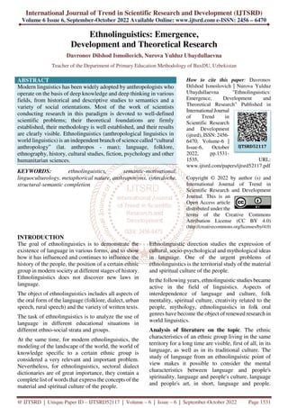 International Journal of Trend in Scientific Research and Development (IJTSRD)
Volume 6 Issue 6, September-October 2022 Available Online: www.ijtsrd.com e-ISSN: 2456 – 6470
@ IJTSRD | Unique Paper ID – IJTSRD52117 | Volume – 6 | Issue – 6 | September-October 2022 Page 1531
Ethnolinguistics: Emergence,
Development and Theoretical Research
Davronov Dilshod Ismoilovich, Nurova Yulduz Ubaydullaevna
Teacher of the Department of Primary Education Methodology of BuxDU, Uzbekistan
ABSTRACT
Modern linguistics has been widely adopted by anthropologists who
operate on the basis of deep knowledge and deep thinking in various
fields, from historical and descriptive studies to semantics and a
variety of social orientations. Most of the work of scientists
conducting research in this paradigm is devoted to well-defined
scientific problems; their theoretical foundations are firmly
established, their methodology is well established, and their results
are clearly visible. Ethnolinguistics (anthropological linguistics in
world linguistics) is an independent branch of science called “cultural
anthropology” (lat. anthropos - man); language, folklore,
ethnography, history, cultural studies, fiction, psychology and other
humanitarian sciences.
KEYWORDS: ethnolinguistics, semantic-motivational,
linguoculturology, metaphorical nature, anthroponyms, synecdoche,
structural-semantic completion
How to cite this paper: Davronov
Dilshod Ismoilovich | Nurova Yulduz
Ubaydullaevna "Ethnolinguistics:
Emergence, Development and
Theoretical Research" Published in
International Journal
of Trend in
Scientific Research
and Development
(ijtsrd), ISSN: 2456-
6470, Volume-6 |
Issue-6, October
2022, pp.1531-
1535, URL:
www.ijtsrd.com/papers/ijtsrd52117.pdf
Copyright © 2022 by author (s) and
International Journal of Trend in
Scientific Research and Development
Journal. This is an
Open Access article
distributed under the
terms of the Creative Commons
Attribution License (CC BY 4.0)
(http://creativecommons.org/licenses/by/4.0)
INTRODUCTION
The goal of ethnolinguistics is to demonstrate the
existence of language in various forms, and to show
how it has influenced and continues to influence the
history of the people, the position of a certain ethnic
group in modern society at different stages of history.
Ethnolinguistics does not discover new laws in
language.
The object of ethnolinguistics includes all aspects of
the oral form of the language (folklore, dialect, urban
speech, rural speech) and the variety of written texts.
The task of ethnolinguistics is to analyze the use of
language in different educational situations in
different ethno-social strata and groups.
At the same time, for modern ethnolinguistics, the
modeling of the landscape of the world, the world of
knowledge specific to a certain ethnic group is
considered a very relevant and important problem.
Nevertheless, for ethnolinguistics, sectoral dialect
dictionaries are of great importance, they contain a
complete list of words that express the concepts of the
material and spiritual culture of the people.
Ethnolinguistic direction studies the expression of
cultural, socio-psychological and mythological ideas
in language. One of the urgent problems of
ethnolinguistics is the territorial study of the material
and spiritual culture of the people.
In the following years, ethnolinguistic studies became
active in the field of linguistics. Aspects of
interdependence of language and culture, folk
mentality, spiritual culture, creativity related to the
people, mythology, ethnolinguistics in folk oral
genres have become the object of renewed research in
world linguistics.
Analysis of literature on the topic. The ethnic
characteristics of an ethnic group living in the same
territory for a long time are visible, first of all, in its
language, as well as in its traditional culture. The
study of language from an ethnolinguistic point of
view makes it possible to consider the mental
characteristics between language and people's
spirituality, language and people's culture, language
and people's art, in short, language and people.
IJTSRD52117
 
