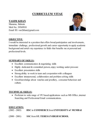 CURRICULUM VITAE
VASIM KHAN
Manama, Bahrain
Mob No: 39569910
Email ID: vasi2khan@gmail.com
OBJECTIVE:
I would be interested in a position that offers broad participation and involvements,
immediate challenge, professional growth and career opportunity to apply academic
background and enrich my experience in fields that benefits me at personal and
professional levels.
SUMMARY OF SKILLS:
 Excellent communication & negotiating skills
 Highly dedicated & committed person, enjoy working under pressure
 Excellent presentation skills
 Strong ability to work in team and cooperation with colleagues
 Excellent interpersonal, collaboration and problem solving skills
 Good knowledge about watches and jewellery, consumer behaviour and
culture.
TECHNICAL SKILLS:
 Proficient in wide range of PC based applications such as MS Office ,internet
Searching and Professional Email communications.
EDUCATION:
(2002 - 2003) HSC in COMMERCEfrom UNIVERSITY of MUMBAI
(2000 - 2001) SSC from ST. TERESA’S HIGH SCHOOL
 