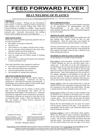 FEED FORWARD FLYER
                     ADVANCING THE TECHNICAL KNOWLEDGE OF MAINTENANCE TRADESMEN AND PLANT OPERATORS.


                                       HEAT WELDING OF PLASTICS
              Written with assistance from Ben Karel of Fusion Engineering Plastics Pty Ltd. Unit 1, 7 Dobra Rd, Yangebup WA ph (08) 9494 1004
ABSTRACT
Heat welding of plastics. Welding can join thermoplastic                           HEAT JOINED PLASTICS
parts together. It can be by melting the surfaces and pressing                     The common plastics, which are joined together using heat,
them together or by extrusion welding with a filler rod.                           are PE (polyethylene), PP (polypropylene) and PVC
Several methods of welding are available. Proper manual                            (Polyvinylchloride).      At the exotic end PVDF
techniques are critical to success as is the pressure testing of                   (polyvinylidene fluoride) and PTFE (polytetrafloroethylene)
pressure parts. Keywords: electro-fusion, butt welding,                            can also be welded.
electro-socket welding, hot air gun, melt temperature.
                                                                                   JOINING PLASTIC TOGETHER
WHY USE PLASTICS                                                                   Heating the contact surfaces above their melting point and
Plastics have some wonderful engineering properties that can                       then pushing them together firmly till they set joins
be used to great benefit.                                                          thermoplastics. When the molten faces come together the
• they handle a vast range of chemicals;                                           macromolecules intertwine and bond together on cooling.
• they don’t rust;
                                                                                   The three critical factors for a good join are - achieving the
• some of them are very slippery and little sticks to them;
                                                                                   right melt temperature; sufficient pressure when pushing the
• they are extremely cheap compared to the exotic alloys
                                                                                   faces together; the length of time the join is allowed to cool
    required to match some of the properties;
                                                                                   before releasing the pressure.
• they don’t transmit electricity or heat easily
• some are tough and will deform instead of breaking                               METHODS TO JOIN PLASTICS USING HEAT
    under impact                                                                   Several methods are available to heat join plastics.
• they are so easy to fabricate that people can be trained in
    a week to join plastics well.                                                  Butt-welding is used to join pipes. The pipe ends are held in
                                                                                   a special clamping rig, then cut and faced square with a
Their major drawbacks when compared to metals are:                                 cutting tool. A hot plate set to the melt temperature is
• most soften at comparatively low temperatures;                                   inserted between the two ends and the pipes pushed onto the
• they cannot take high tension continuously;                                      hot plate. Once enough time has passed to melt the pipe
• some can expand greatly when heated;                                             ends the hot plate is removed and the ends pushed together
• they breakdown in sunlight unless protected.                                     under pressure. After a time ranging from a few seconds to a
                                                                                   few minutes, depending on the thickness of the pipe, the
THE TWO FAMILIES OF PLASTIC                                                        pressure is released. The pipe is then left to cool down. This
Plastics are broadly grouped into two distinct families –                          may take from a few minutes for small-bore pipe and up to
thermoset and thermoplastic. Thermosets can only be                                an hour and a half for large pipes with 50mm wall thickness.
molded once. After their first melt they set permanently. A
thermoplastic can be melted a number of times and the shape                        Socket welding is done by using heated tools to melt the
changed. Welded plastics are thermoplastics.                                       outside of the first few centimeters of a pipe end and the first
                                                                                   few centimeters on the inside of the socket fitting. The pipe
The difference between the two families of plastic results                         is pushed inside the socket and held in place till it cools.
from how the macromolecules (See article 183 on
Polyethylene) bond together at the atomic level. Thermoset                         Electro-socket welding is the same as socket welding except
molecules are triggered by heat to chemically react and join.                      an electrical wire is installed in the fitting when it is made.
Thermoplastic molecules are attracted to each other but do                         The pipe is pushed into the socket and the wire connected to
not chemically bond. Figure 1 shows the difference in the                          a power source. The wire heats up and melts the plastic
type and numbers of bonds between thermoset and                                    surfaces. When the power is removed the plastic cools down.
thermoplastic materials.
                                                                                   Beware that the metal heating wire can come into contact
                                                                                   with the process chemical in the pipe. If the chemical is
                                                                                   incompatible with the metal it will corrode the filament and
                                                                                   leak out along the wire track.

                                                                                   Extrusion welding is used to weld plastic sheets together.
                                                THEMOSET RESINS
    THERMOPLASTIC RESINS                                                           Plastic wire from 2mm to 6mm in diameter, depending on
FORCES OF ATTRACTION (....) HOLD THE    THERMOSET MOLECULES WITH REACTIVE          the size of the extruder, is fed through a heated barrel where
MOLECULES TOGETHER. HEATING             SITES (X). INITIAL HEATING CAUSE THE
OVERCOMES THE ATTRACTIVE FORCES         RESIN TO SOFTEN AND FLOW. ADDITIONAL       it melts. The tip of the extruder heats the plastic sheet and
LEADING TO MELTING OF THE PLASTIC.      HEATING STARTS THE CROSSLINKING
                                        REACTION (SETTING).                        melts the surface. The molten wire in the extruder is forced
                    FIGURE 1 Bonding in plastics                                   onto the melted surfaces and joins the edges of the sheets
                                                                         .
   Postal Address: FEED FORWARD PUBLICATIONS, PO Box 578, BENTLEY, West Australia, 6102. E-mail Address: feedforward@bigpond.com
                 Because the authors and publisher do not know the context in which the information presented in the flyer is to be
                used they accept no responsibility for the consequences of using the information contained or implied in any articles
 