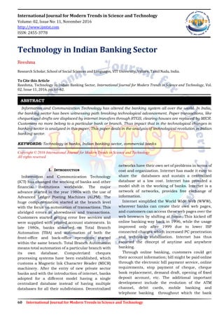 60 International Journal for Modern Trends in Science and Technology
International Journal for Modern Trends in Science and Technology
Volume: 02, Issue No: 11, November 2016
http://www.ijmtst.com
ISSN: 2455-3778
Technology in Indian Banking Sector
Reeshma
Research Scholar, School of Social Sciences and Languages, VIT University, Vellore, Tamil Nadu, India.
To Cite this Article
Reeshma, Technology in Indian Banking Sector, International Journal for Modern Trends in Science and Technology, Vol.
02, Issue 11, 2016, pp. 60-62.
Information and Communication Technology has altered the banking system all over the world. In India,
the banking sector has been witnessing path breaking technological advancement. Paper transactions, like
cheques and drafts are displaced by internet transfers through RTGS, clearing houses are replaced by MICR.
Customers no more belong to a particular bank or branch. Thus impact that in the technological changes in
banking sector is analyzed in this paper. This paper deals in the analysis of technological revolution in Indian
banking sector.
KEYWORDS: Technology in banks, Indian banking sector, commercial banks
Copyright © 2016 International Journal for Modern Trends in Science and Technology
All rights reserved.
I. INTRODUCTION
Information and Communication Technology
(ICT) has changed the working of banks and other
financial institutions worldwide. The major
advance started in the year 1980s with the use of
Advanced Ledger Posting Machines (ALPM). The
huge computerization started at the branch level
with the focus on automation of transactions. This
abridged errors in shrewdness and transactions.
Customers started getting error free services and
were supplied with printed account statements. In
late 1980s, banks absorbed on Total Branch
Automation (TBA) and automation of both the
front-office and back-office operations started
within the same branch. Total Branch Automation
means total automation of a particular branch with
its own database. Computerized cheques
processing systems have been established, which
customs a Magnetic Ink Character Reader (MICR)
machinery. After the entry of new private sector
banks and with the introduction of internet, banks
adopted for a different model having a single
centralized database instead of having multiple
databases for all their subdivisions. Decentralized
networks have their own set of problems in terms of
cost and organization. Internet has made it easy to
share the databases and sustain a centralized
database at a low cost. Internet has provided a
model shift in the working of banks. Internet is a
network of networks, provides free exchange of
information.
Internet simplified the World Wide Web (WWW),
wherever banks can create their own web pages,
and customers can access these web pages over the
web browsers by shifting at home. This kicked off
online banking way back in 1996, while the usage
improved only after 1999 due to lower ISP
connected charges which increased PC penetration
and technology stabilization. Internet has thus
escorted the concept of anytime and anywhere
banking.
Through online banking, customers could get
their account information; bill might be paid online
through the electronic bill payment service, online
requirements, stop payment of cheque, cheque
book replacement, demand draft, opening of fixed
deposit account, etc. The additional important
development include the evolution of the ATM
channel, debit cards, mobile banking and
telephone banking throughout which the bank
ABSTRACT
 